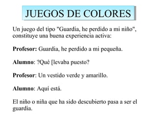 JUEGOS DE COLORES
Un juego del tipo "Guardia, he perdido a mi niño",
constituye una buena experiencia activa:

Profesor: Guardia, he perdido a mi pequeña.

Alumno: ?Qué [levaba puesto?

Profesor: Un vestido verde y amarillo.

Alumno: Aquí está.

El niño o niña que ha sido descubierto pasa a ser el
guardia.
 