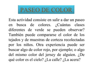 PASEO DE COLOR
Esta actividad consiste en salir a dar un paseo
en busca de colores. ¿Cuántas clases
diferentes de verde se pueden observar?
También puede compararse el color de los
tejados y de muestras de corteza recolectadas
por los niños. Otra experiencia puede ser
buscar algo de color rojo, por ejemplo; o algo
del mismo color del jersey de alguien. ¿De
qué color es el cielo? ¿La calle? ¿La acera?
 