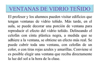 VENTANAS DE VIDRIO TEÑIDO
El profesor y los alumnos pueden visitar edificios que
tengan ventanas de vidrio teñido. Más tarde, en el
aula, se puede decorar una porción de ventana para
reproducir el efecto del vidrio teñido. Delineando el
celofán con cinta plástica negra, a medida que se
adhiere a la ventana, se obtiene un efecto más real. Se
puede cubrir toda una ventana, con celofán de un
color, o con tiras rojas azules y amarillas. Conviene si
es posible elegir una ventana que reciba directamente
la luz del sol a la hora de la clase.
 