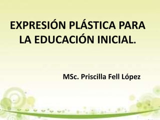 EXPRESIÓN PLÁSTICA PARA
LA EDUCACIÓN INICIAL.
MSc. Priscilla Fell López
 