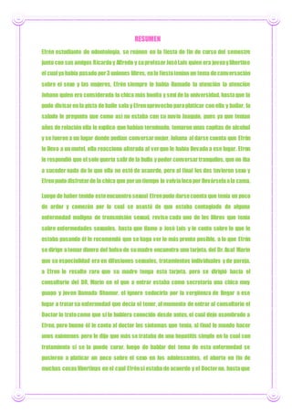 RESUMEN
Efrén estudiante de odontología, se reúnen en la fiesta de fin de curso del semestre
junto con sus amigos Ricardoy Alfredo y suprofesor JoséLuis quien era jovenylibertino
el cual yahabía pasado por3 uniones libres, enla fiestatenían un tema deconversación
sobre el sexo y las mujeres, Efrén siempre le había llamado la atención la atención
Johana quien era considerada la chica más bonita y sexi de la universidad, hastaque la
pudo divisaren la pista de baile sola y Efrenaprovecho paraplaticar con ella y bailar, la
saludo le pregunto que como así no estaba con su novio Joaquín, pues ya que tenían
años de relación ella le explico que habían terminado, tomaron unas copitas de alcohol
y se fueron a un lugar donde podían conversarmejor, Johana al darse cuenta que Efrén
le llevo a un motel, ella reacciono alterada al verque le había llevado a ese lugar. Efren
le respondió que el solo quería salirde la bulla y poder conversartranquilos, que no iba
a suceder nada de lo que ella no esté de acuerdo, pero al final los dos tuvieron sexo y
Efrenpudo disfrutarde la chica que porun tiempo lo volvíalocopor llevárselaala cama.
Luego de haber tenido esteencuentro sexual Efrenpudo darsecuenta que tenía un poco
de ardor y comezón por lo cual se asustó de que estaba contagiado de alguna
enfermedad maligna de transmisión sexual, reviso cada uno de los libros que tenía
sobre enfermedades sexuales, hasta que llamo a José Luis y le conto sobre lo que le
estaba pasando él le recomendó que se haga ver lo más pronto posible, a lo que Efrén
se dirige atomar dinero del bolso de sumadre encuentra una tarjeta, del Dr.Asaf Marín
que su especialidad era en difusiones sexuales, tratamientos individuales y de pareja,
a Efren le resulto raro que su madre tenga esta tarjeta, pero se dirigió hacia el
consultorio del DR, Marín en el que a entrar estaba como secretaria una chica muy
guapa y joven llamada Dhamar, el ignoro seducirla por la vergüenza de llegar a ese
lugar a tratarsu enfermedad que decía el tener, al momento de entrar al consultorio el
Doctor lo tratocomo que si lo hubiera conocido desde antes,el cual dejo asombrado a
Efren, pero bueno él le conto al doctor los síntomas que tenía, al final le mando hacer
unos exámenes pero le dijo que más se trataba de una hepatitis simple en la cual con
tratamiento si se la puede curar, luego de hablar del tema de esta enfermedad se
pusieron a platicar un poco sobre el sexo en los adolescentes, el aborto en fin de
muchas cosas libertinas en el cual Efrénsi estaba de acuerdo y el Doctorno, hastaque
 