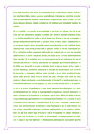 Efrenpudo visualizar en la pared de su consultorio una cruzen la que comento diciendo
que todo lo que él dice es más apegado ametodología religiosa que científica, al doctor
le disgusto esto yle dio un video sobre el aborto recomendando que lo veapara verque
piensa después de verlo, Efrenlo tomo pero le advirtió que nada la iba hacer cambiar de
opinión.
Efren sedirigió a casa estaba un poco afligido ya que debía ir a Johana a decirle lo que
tiene paraque ella también pueda ir al médico, pero antes de ir donde Johana se dirigió
a verel video que el doctor le dio, sequedó impactado de todo lo que vio en ese video y
le cogió un remordimiento terrible ya que él le había pedido a Jessica en ese entonces
su novia que abortara, luego de quedar con su remordimiento terrible se dirigió donde
Johana donde se disgustó al enterarse de que ella tendría la misma enfermedad que
Efrén culpándolo a el de contagiarlo y diciendo que tenía un retrasopero que no sabía
si se debía a su ex novio o a él, Efren furioso por lo que le dijo se retito groseramente al
igual que ella,; Efren se dirigió a su casa nuevamente en la que pudo recordar que al
momento de acercarseaJohana tenía un olor desagradable parecido alos síntomas de
la sífilis, pero bueno Efren seguía acudiendo donde el doctor donde, al final invito a
Dhamar a cenar y a platicar un rato la cual al principio no quiso aceptar pero con todo
lo acompaño, se pusieron a platicar sobre sus padres y sus vidas, y sobre el doctor
Marín quien escribía unas revistas acerca de sexo, consejos para tener un buen
noviazgo y buen matrimonio, como iba pasando el tiempo Efren se dio cuenta que se
estaba enamorando de Dhamar ya que a ella no la veíacon ojos de lujuria si no de amor.
Un día se le ocurrió a Efrenllevarla a cenar donde su madre el cual a llegar a casapudo
divisardesde lejos que Johana, la madre y el padrastroestaban saliendo de casa de su
madre, el asustado e impaciente le pregunta a su sirvienta Adela que vinieron hacer
esas personas aquí, pero ella solo respondió que vinieron hablar consu madre, un poco
asustado Efren hizo entrar a su casa a Dhamar le presento a su madre y se sentaron a
comer en la misma mesalos 3, sintiéndose muy incomodos ya que la madre estaba con
una actitud rara debido a la conversación que tuvo la madre con los padres de Johana,
tanto fue así esta tención que Efren de un rato al otro decidió irla a dejar A dhamar a
casa,en el cual al salir de casa la madre le dijo que vuelvapronto porque quería hablar
con él; luego de ira dejar a Dhamar sedirigió donde Johana ya que quería saber que fue
 