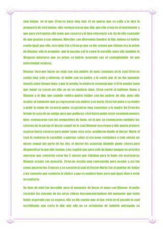 muy lejano, en la que Efren se puso muy mal, él no quería que se valla y le hizo la
propuesta de vivirjuntos, ella rechazo esoya que dijo que ella creía en el matrimonio y
que para vivirjuntos ella tenía que casarsey le hizo referencia ala tía de ella contando
de que gracias a sus uniones liberales con diferentes hombre la hija Johana se habría
vuelto igual que ella, esto dejo frio a Efrenya que sedio cuenta que Johana era la prima
de Dhamar, ella le pregunto qué le pasaba yél le conto lo sucedió, pues ella también le
disgusto enterarse que su prima se habría acostado con el contagiándolo de una
enfermedad venérea.
Dhamar tuvo que hacer un viaje con sus padres de unas semanas en la cual Efren se
sentía muy solo y enfermo, el hablo con su madre y le conto que él no iba aguantar
tenerla tanto tiempo lejos yque la amaba, la madre le aconsejo que si él la amaba tanto
que mejor se casen así ella yo no sé mudaría lejos, Efren corrió al teléfono llamo a
Dhamar y le dijo que cuando vuelva quería hablar con los padres de ella, pues ella
acepto; al momento que ya regresaron sus padres ysu novia,Efren fue junto a su madre
a pedir la mano de su novia quien se pusieron muy contentos y la madre De Efren les
brindo la casa de un amigo para que pudieran vivirhastapoder estar económicamente
bien; comenzaron con los preparativo de boda, en la que ya comenzaron también las
carisias de la pareja el deseo sexual en la cual Dhamar era virgen y ella quería primero
esperar hasta casarse para poder tener esta acto, acudieron donde el doctor Marín al
cual le contaron lo sucedido y querían saber si era amor verdadero o solo existía un
deseo sexual por parte de los dos, el doctor les aconsejo dándole punto claves para
diagnosticar lo que ello temían, yles sugirió que parasalir dedudas pongan en práctica
ejercicio que consistía estar los 3 meses que faltaban para la boda sin acariciarse,
Dhamar acepto sin pensarlo, Efren no estaba muy convencido pero aceptó y así fue
como pasaron los 3 meses y se casaronel cual el Doctor Marín fue el padrino de bodas
y les comento que vendería la clínica y que se mudará lejos pero que igual iban a estar
en contacto.
Su luna de miel fue increíble pero al momento de hacer el amor con Dhamar él podía
recordar los cuerpos de las otras chicas desconcentrándose del momento que tanto
había esperado con su esposa, ella se dio cuenta que el aun vivía en el pasado lo cual
escribiendo una carta le dijo que ella no se arrepentía de haberle entregado su
 