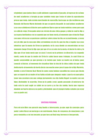 virginidad yque juntos iban asaliradelante superando el pasado, alregresarde suluna
de miel acudieron a terapia ya que también tenía que tratar el sobre la eyaculación
precoz que tenía, todo estaba marchando de maravilla, hastaque un día recibieron una
llamada del Doctor Marín diciendo de que se quería despedir, lo cual ambos acudieron
asu casasaludaron al doctor pero pudieron fijarse que no tenía maletas como para que
se vallade viaje, Efrenpudo notar un retrato de una chica guapa y rubia la cual le dijo a
su esposaburlándose no se suponía que no tiene novia,al momento que el doctor llego
con unos refrescos sepusieron a platicar sobre cómo les iba en sumatrimonio, y cosas
así y le dijo que la casa que ellos arrendaban era de él y que les iba a regalar esa casa
mientras que la mama de Efren se quedaría en la casa donde se encontraban en ese
momento luego Efren le dijo que por que él se vasolo sin la novia, el doctor lo miro y le
dijo que él no tenía novia que se casó 2 veces en la primera se divorció y La segunda
murió, conto de que la madre de Efrén le sabía hacer unos trabajos, la cual Efrén se
quedó sorprendido ya que gracias a la tarjeta que tenía su madre en el bolso pues
conoció al doctor, al momento de visualizar bien la foto de la chica rubia vio que tenía
dedicatoria almomento de leerla decía con mucho amor parati papa de tuhija Marietta,
debido a esto El doctor Asaf Marín le conto como habían sucedido las cosas que desde
que seseparó de su madre él no había estado que ninguna mujer y que la vezque quiso
tener una aventura con una colega justamente ese día había llegad su madre son sus
hijos diciéndole lo ocurrido, Efren no lo podía creer, quedo pasmado al enterarse de
todo esto lo cual cogió se subió en su carro y se fue sin rumbo, hasta que regreso
dándole un fuerte abrazoasu padre ydiciéndole que el siempre había soñado con estar
con su padre así.
CRITERIO PERSONAL
Para mi este libro me pareció muy bonito e interesante, ya que aquí da concejos para
poder sobre llevar un noviazgo o un matrimonio, lleno de suspenso,de emociones y un
poco romántica a mí me encanto ya que tuvo un final muy hermoso e inesperado.
 
