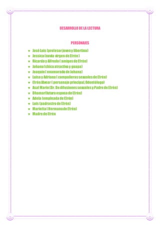 DESARROLLODE LA LECTURA
PERSONAJES
 JoséLuis (profesorjoveny libertino)
 Jessica(novia virgen deEfrén)
 Ricardoy Alfredo( amigosdeEfrén)
 Johana(chicaatractivay guapa)
 Joaquín( enamoradodeJohana)
 Luisay Adriana( compañerassexualesdeEfrén)
 EfrénAlvear ( personaje principal,Odontólogo)
 AsafMarín(Dr.DedifusionessexualesyPadredeEfrén)
 Dhamar(futuraesposadeEfrén)
 Adela (empleadadeEfrén)
 Luis (padrastrodeEfrén)
 Marietta(HermanadeEfrén)
 MadredeEfrén
 