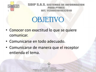 OBJETIVO
• Conocer con exactitud lo que se quiere
comunicar.
• Comunicarse en todo adecuado.
• Comunicarse de manera que el receptor
entienda el tema.

 