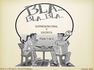 EXPRESIÓN ORAL
Y
ESCRITA
Parte 1 de 2
M en C y TE Lilia G. Torres Fernández Octubre, 2015.
 
