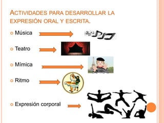 ACTIVIDADES PARA DESARROLLAR LA 
EXPRESIÓN ORAL Y ESCRITA. 
 Música 
 Teatro 
 Mímica 
 Ritmo 
 Expresión corporal 
 