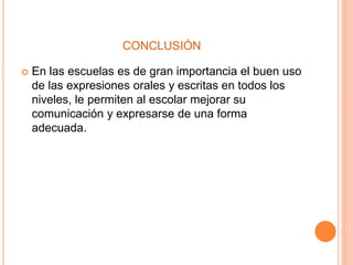 CONCLUSIÓN 
 En las escuelas es de gran importancia el buen uso 
de las expresiones orales y escritas en todos los 
niveles, le permiten al escolar mejorar su 
comunicación y expresarse de una forma 
adecuada. 

