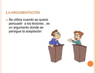 LA ARGUMENTACIÓN 
 Se utiliza cuando se quiere 
persuadir a los lectores , es 
un argumento donde se 
persigue la aceptación 
 