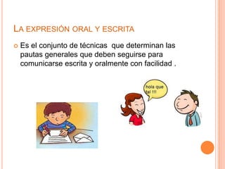 LA EXPRESIÓN ORAL Y ESCRITA 
 Es el conjunto de técnicas que determinan las 
pautas generales que deben seguirse para 
comunicarse escrita y oralmente con facilidad . 
 