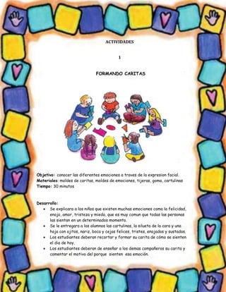 ACTIVIDADES 
1 
FORMANDO CARITAS 
Objetivo: conocer las diferentes emociones a traves de la expresion facial. 
Materiales: moldes de caritas, moldes de emociones, tijeras, goma, cartulinas 
Tiempo: 30 minutos 
Desarrollo: 
 Se explicara a los niños que existen muchas emociones como la felicidad, enojo, amor, tristeza y miedo, que es muy comun que todas las personas las sientan en un determinados momento. 
 Se le entregara a los alumnos las cartulinas, la silueta de la cara y una hoja con ojitos, nariz, boca y cejas felices, tristes, enojados y sustados. 
 Los estudiantes deberan recortar y formar su carita de cómo se sienten el dia de hoy. 
 Los estudiantes deberan de enseñar a los demas compañeros su carita y comentar el motivo del porque sienten esa emoción.  