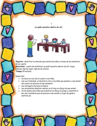3 
¿a quién encontre dentro de mí? 
Objetivo: identificar la emoción que sienten los niños a traves de los animalitos de un cuento. 
Materiales: cuento de animalitos ¿a quién encontre dentro de mí?, hojas blancas, lapices negro, lapices de colores. 
Tiempo:20 minutos 
Desarrollo: 
 Se leera en voz alta el cuento a los niños. 
 Una vez finalizado, el docente le dira a los niños que piensen a cual animal del cuento se parecen en ese momento. 
 Les entregara una hoja en blanco 
 Los estudiantes deberan realizar en la hoja un dibujo de ese animal. 
 Se les pedira alos niños que muestren su dibujo al grupo y comenten el por que consideran que se parecen a ese animal y el que les genera sentirse asi. 
 