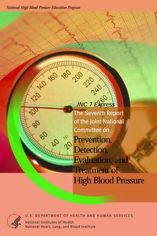 National High Blood Pressure Education Program
Prevention,
Detection,
Evaluation, and
Treatment of
High Blood Pressure
The Seventh Report
of the Joint National
Committee on
JNC 7 Express
U . S . D E PA RTM E N T O F H E A LT H A N D H U M A N S E RV I C E S
National Institutes of Health
National Heart, Lung, and Blood Institute
 