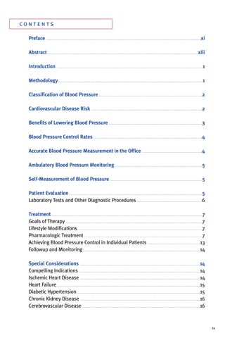 co n t e n t s
Preface . . . . . . . . . . . . . . . . . . . . . . . . . . . . . . . . . . . . . . . . . . . . . . . . . . . . . . . . . . . . . . . . . . . . . . . . . . . . . . . . . . . . . . . . . . . . . . . . . . . . . . . . . . . . . . . . . . . . . . . . .xi
Abstract. . . . . . . . . . . . . . . . . . . . . . . . . . . . . . . . . . . . . . . . . . . . . . . . . . . . . . . . . . . . . . . . . . . . . . . . . . . . . . . . . . . . . . . . . . . . . . . . . . . . . . . . . . . . . . . . . . . . . .xiii
Introduction . . . . . . . . . . . . . . . . . . . . . . . . . . . . . . . . . . . . . . . . . . . . . . . . . . . . . . . . . . . . . . . . . . . . . . . . . . . . . . . . . . . . . . . . . . . . . . . . . . . . . . . . . . . . . . . . . .1
Methodology. . . . . . . . . . . . . . . . . . . . . . . . . . . . . . . . . . . . . . . . . . . . . . . . . . . . . . . . . . . . . . . . . . . . . . . . . . . . . . . . . . . . . . . . . . . . . . . . . . . . . . . . . . . . . . . . .1
Classification of Blood Pressure . . . . . . . . . . . . . . . . . . . . . . . . . . . . . . . . . . . . . . . . . . . . . . . . . . . . . . . . . . . . . . . . . . . . . . . . . . . . . . . . .2
Cardiovascular Disease Risk . . . . . . . . . . . . . . . . . . . . . . . . . . . . . . . . . . . . . . . . . . . . . . . . . . . . . . . . . . . . . . . . . . . . . . . . . . . . . . . . . . . . . . .2
Benefits of Lowering Blood Pressure . . . . . . . . . . . . . . . . . . . . . . . . . . . . . . . . . . . . . . . . . . . . . . . . . . . . . . . . . . . . . . . . . . . . . . . . .3
Blood Pressure Control Rates . . . . . . . . . . . . . . . . . . . . . . . . . . . . . . . . . . . . . . . . . . . . . . . . . . . . . . . . . . . . . . . . . . . . . . . . . . . . . . . . . . . . .4
Accurate Blood Pressure Measurement in the Office . . . . . . . . . . . . . . . . . . . . . . . . . . . . . . . . . . . . . . . . . . . . . . .4
Ambulatory Blood Pressure Monitoring . . . . . . . . . . . . . . . . . . . . . . . . . . . . . . . . . . . . . . . . . . . . . . . . . . . . . . . . . . . . . . . . . . . .5
Self-Measurement of Blood Pressure . . . . . . . . . . . . . . . . . . . . . . . . . . . . . . . . . . . . . . . . . . . . . . . . . . . . . . . . . . . . . . . . . . . . . . . .5
Patient Evaluation . . . . . . . . . . . . . . . . . . . . . . . . . . . . . . . . . . . . . . . . . . . . . . . . . . . . . . . . . . . . . . . . . . . . . . . . . . . . . . . . . . . . . . . . . . . . . . . . . . . . . . . .5
Laboratory Tests and Other Diagnostic Procedures . . . . . . . . . . . . . . . . . . . . . . . . . . . . . . . . . . . . . . . . . . . . . . . . . . .6
Treatment . . . . . . . . . . . . . . . . . . . . . . . . . . . . . . . . . . . . . . . . . . . . . . . . . . . . . . . . . . . . . . . . . . . . . . . . . . . . . . . . . . . . . . . . . . . . . . . . . . . . . . . . . . . . . . . . . . . . . .7
Goals of Therapy . . . . . . . . . . . . . . . . . . . . . . . . . . . . . . . . . . . . . . . . . . . . . . . . . . . . . . . . . . . . . . . . . . . . . . . . . . . . . . . . . . . . . . . . . . . . . . . . . . . . . . . . . . .7
Lifestyle Modifications . . . . . . . . . . . . . . . . . . . . . . . . . . . . . . . . . . . . . . . . . . . . . . . . . . . . . . . . . . . . . . . . . . . . . . . . . . . . . . . . . . . . . . . . . . . . . . . . .7
Pharmacologic Treatment. . . . . . . . . . . . . . . . . . . . . . . . . . . . . . . . . . . . . . . . . . . . . . . . . . . . . . . . . . . . . . . . . . . . . . . . . . . . . . . . . . . . . . . . . . . . .7
Achieving Blood Pressure Control in Individual Patients . . . . . . . . . . . . . . . . . . . . . . . . . . . . . . . . . . . . . . . . .13
Followup and Monitoring. . . . . . . . . . . . . . . . . . . . . . . . . . . . . . . . . . . . . . . . . . . . . . . . . . . . . . . . . . . . . . . . . . . . . . . . . . . . . . . . . . . . . . . . . . . .14
Special Considerations . . . . . . . . . . . . . . . . . . . . . . . . . . . . . . . . . . . . . . . . . . . . . . . . . . . . . . . . . . . . . . . . . . . . . . . . . . . . . . . . . . . . . . . . . . . . . .14
Compelling Indications . . . . . . . . . . . . . . . . . . . . . . . . . . . . . . . . . . . . . . . . . . . . . . . . . . . . . . . . . . . . . . . . . . . . . . . . . . . . . . . . . . . . . . . . . . . . . . .14
Ischemic Heart Disease . . . . . . . . . . . . . . . . . . . . . . . . . . . . . . . . . . . . . . . . . . . . . . . . . . . . . . . . . . . . . . . . . . . . . . . . . . . . . . . . . . . . . . . . . . . . . .14
Heart Failure . . . . . . . . . . . . . . . . . . . . . . . . . . . . . . . . . . . . . . . . . . . . . . . . . . . . . . . . . . . . . . . . . . . . . . . . . . . . . . . . . . . . . . . . . . . . . . . . . . . . . . . . . . . . . . . .15
Diabetic Hypertension . . . . . . . . . . . . . . . . . . . . . . . . . . . . . . . . . . . . . . . . . . . . . . . . . . . . . . . . . . . . . . . . . . . . . . . . . . . . . . . . . . . . . . . . . . . . . . . .15
Chronic Kidney Disease . . . . . . . . . . . . . . . . . . . . . . . . . . . . . . . . . . . . . . . . . . . . . . . . . . . . . . . . . . . . . . . . . . . . . . . . . . . . . . . . . . . . . . . . . . . . . .16
Cerebrovascular Disease . . . . . . . . . . . . . . . . . . . . . . . . . . . . . . . . . . . . . . . . . . . . . . . . . . . . . . . . . . . . . . . . . . . . . . . . . . . . . . . . . . . . . . . . . . . .16
ix
 