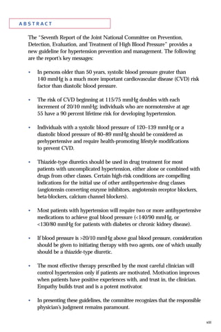xiii
a b s t r ac t
The “Seventh Report of the Joint National Committee on Prevention,
Detection, Evaluation, and Treatment of High Blood Pressure” provides a
new guideline for hypertension prevention and management. The following
are the report’s key messages:
• In persons older than 50 years, systolic blood pressure greater than
140 mmHg is a much more important cardiovascular disease (CVD) risk
factor than diastolic blood pressure.
• The risk of CVD beginning at 115/75 mmHg doubles with each
increment of 20/10 mmHg; individuals who are normotensive at age
55 have a 90 percent lifetime risk for developing hypertension.
• Individuals with a systolic blood pressure of 120–139 mmHg or a
diastolic blood pressure of 80–89 mmHg should be considered as
prehypertensive and require health-promoting lifestyle modifications
to prevent CVD.
• Thiazide-type diuretics should be used in drug treatment for most
patients with uncomplicated hypertension, either alone or combined with
drugs from other classes. Certain high-risk conditions are compelling
indications for the initial use of other antihypertensive drug classes
(angiotensin converting enzyme inhibitors, angiotensin receptor blockers,
beta-blockers, calcium channel blockers).
• Most patients with hypertension will require two or more antihypertensive
medications to achieve goal blood pressure (<140/90 mmHg, or
<130/80 mmHg for patients with diabetes or chronic kidney disease).
• If blood pressure is >20/10 mmHg above goal blood pressure, consideration
should be given to initiating therapy with two agents, one of which usually
should be a thiazide-type diuretic.
• The most effective therapy prescribed by the most careful clinician will
control hypertension only if patients are motivated. Motivation improves
when patients have positive experiences with, and trust in, the clinician.
Empathy builds trust and is a potent motivator.
• In presenting these guidelines, the committee recognizes that the responsible
physician’s judgment remains paramount.
 