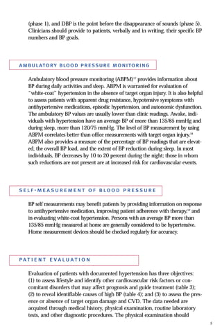 (phase 1), and DBP is the point before the disappearance of sounds (phase 5).
Clinicians should provide to patients, verbally and in writing, their specific BP
numbers and BP goals.
ambulatory blood pressure monitoring
Ambulatory blood pressure monitoring (ABPM)17
provides information about
BP during daily activities and sleep. ABPM is warranted for evaluation of
“white-coat” hypertension in the absence of target organ injury. It is also helpful
to assess patients with apparent drug resistance, hypotensive symptoms with
antihypertensive medications, episodic hypertension, and autonomic dysfunction.
The ambulatory BP values are usually lower than clinic readings. Awake, indi-
viduals with hypertension have an average BP of more than 135/85 mmHg and
during sleep, more than 120/75 mmHg. The level of BP measurement by using
ABPM correlates better than office measurements with target organ injury.18
ABPM also provides a measure of the percentage of BP readings that are elevat-
ed, the overall BP load, and the extent of BP reduction during sleep. In most
individuals, BP decreases by 10 to 20 percent during the night; those in whom
such reductions are not present are at increased risk for cardiovascular events.
self-measurement of blood pressure
BP self measurements may benefit patients by providing information on response
to antihypertensive medication, improving patient adherence with therapy,19
and
in evaluating white-coat hypertension. Persons with an average BP more than
135/85 mmHg measured at home are generally considered to be hypertensive.
Home measurement devices should be checked regularly for accuracy.
pat i e n t e va luat i o n
Evaluation of patients with documented hypertension has three objectives:
(1) to assess lifestyle and identify other cardiovascular risk factors or con-
comitant disorders that may affect prognosis and guide treatment (table 3);
(2) to reveal identifiable causes of high BP (table 4); and (3) to assess the pres-
ence or absence of target organ damage and CVD. The data needed are
acquired through medical history, physical examination, routine laboratory
tests, and other diagnostic procedures. The physical examination should
5
 