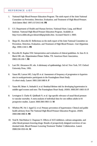 27
r e f e r e n c e l i s t
1. National High Blood Pressure Education Program. The sixth report of the Joint National
Committee on Prevention, Detection, Evaluation, and Treatment of High Blood Pressure.
Arch Intern Med. 1997;157:2413-46. PR
2. U.S. Department of Health and Human Services, National Heart, Lung, and Blood
Institute. National High Blood Pressure Education Program. Available at:
http://www.nhlbi.nih.gov/about/nhbpep/index.htm. Accessed March 5, 2003.
3. Sheps SG, Roccella EJ. Reflections on the sixth report of the Joint National Committee on
Prevention, Detection, Evaluation, and Treatment of High Blood Pressure. Curr Hypertens
Rep. 1999;1:342-5. PR
4. Roccella EJ, Kaplan NM. Interpretation and evaluation of clinical guidelines. In: Izzo JL Jr,
Black HR, eds. Hypertension Primer. Dallas, TX: American Heart Association,
2003;126:126-7. PR
5. Last JM, Abramson JH, eds. A dictionary of epidemiology. 3rd ed. New York, NY: Oxford
University Press, 1995.
6. Vasan RS, Larson MG, Leip EP, et al. Assessment of frequency of progression to hyperten-
sion in nonhypertensive participants in the Framingham Heart Study:
A cohort study. Lancet. 2001;358:1682-6. F
7. Vasan RS, Beiser A, Seshadri S, et al. Residual lifetime risk for developing hypertension in
middle-aged women and men: The Framingham Heart Study. JAMA. 2002;287:1003-10. F
8. Lewington S, Clarke R, Qizilbash N, et al. Age-specific relevance of usual blood pressure
to vascular mortality: A meta-analysis of individual data for one million adults in 61
prospective studies. Lancet. 2002;360:1903-13. M
9. Whelton PK, He J, Appel LJ, et al. Primary prevention of hypertension: Clinical and public
health advisory from The National High Blood Pressure Education Program. JAMA.
2002;288:1882-8. PR
10. Neal B, MacMahon S, Chapman N. Effects of ACE inhibitors, calcium antagonists, and
other blood-pressure-lowering drugs: Results of prospectively designed overviews of ran-
domised trials. Blood Pressure Lowering Treatment Trialists' Collaboration. Lancet.
2000;356:1955-64. M
 