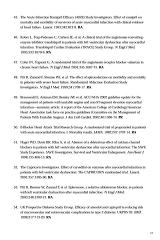 45. The Acute Infarction Ramipril Efficacy (AIRE) Study Investigators. Effect of ramipril on
mortality and morbidity of survivors of acute myocardial infarction with clinical evidence
of heart failure. Lancet. 1993;342:821-8. RA
46. Kober L, Torp-Pedersen C, Carlsen JE, et al. A clinical trial of the angiotensin-converting-
enzyme inhibitor trandolapril in patients with left ventricular dysfunction after myocardial
infarction. Trandolapril Cardiac Evaluation (TRACE) Study Group. N Engl J Med.
1995;333:1670-6. RA
47. Cohn JN, Tognoni G. A randomized trial of the angiotensin-receptor blocker valsartan in
chronic heart failure. N Engl J Med. 2001;345:1667-75. RA
48. Pitt B, Zannad F, Remme WJ, et al. The effect of spironolactone on morbidity and mortality
in patients with severe heart failure. Randomized Aldactone Evaluation Study
Investigators. N Engl J Med. 1999;341:709-17. RA
49. Braunwald E, Antman EM, Beasley JW, et al. ACC/AHA 2002 guideline update for the
management of patients with unstable angina and non-ST-segment elevation myocardial
infarction—summary article: A report of the American College of Cardiology/American
Heart Association task force on practice guidelines (Committee on the Management of
Patients With Unstable Angina). J Am Coll Cardiol. 2002;40:1366-74. PR
50. ß-Blocker Heart Attack Trial Research Group. A randomized trial of propranolol in patients
with acute myocardial infarction. I. Mortality results. JAMA. 1982;247:1707-14. RA
51. Hager WD, Davis BR, Riba A, et al. Absence of a deleterious effect of calcium channel
blockers in patients with left ventricular dysfunction after myocardial infarction: The SAVE
Study Experience. SAVE Investigators. Survival and Ventricular Enlargement. Am Heart J.
1998;135:406-13. RA
52. The Capricorn Investigators. Effect of carvedilol on outcome after myocardial infarction in
patients with left-ventricular dysfunction: The CAPRICORN randomised trial. Lancet.
2001;357:1385-90. RA
53. Pitt B, Remme W, Zannad F, et al. Eplerenone, a selective aldosterone blocker, in patients
with left ventricular dysfunction after myocardial infarction. N Engl J Med.
2003;348:1309-21. RA
54. UK Prospective Diabetes Study Group. Efficacy of atenolol and captopril in reducing risk
of macrovascular and microvascular complications in type 2 diabetes: UKPDS 39. BMJ.
1998;317:713-20. RA
31
 