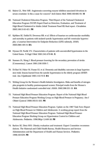 65. Bakris GL, Weir MR. Angiotensin-converting enzyme inhibitor-associated elevations in
serum creatinine: Is this a cause for concern? Arch Intern Med. 2000;160:685-93. M
66. National Cholesterol Education Program. Third Report of the National Cholesterol
Education Program (NCEP) Expert Panel on Detection, Evaluation, and Treatment of
High Blood Cholesterol in Adults (Adult Treatment Panel III) final report. Circulation.
2002;106:3143-421. PR
67. Kjeldsen SE, Dahlof B, Devereux RB, et al. Effects of losartan on cardiovascular morbidity
and mortality in patients with isolated systolic hypertension and left ventricular hypertro-
phy: a Losartan Intervention for Endpoint Reduction (LIFE) substudy. JAMA.
2002;288:1491-8. RA
68. Hyman DJ, Pavlik VN. Characteristics of patients with uncontrolled hypertension in the
United States. N Engl J Med. 2001;345:479-86. X
69. Staessen JA, Wang J. Blood-pressure lowering for the secondary prevention of stroke.
[Commentary]. Lancet. 2001;358:1026-7.
70. Di Bari M, Pahor M, Franse LV, et al. Dementia and disability outcomes in large hyperten-
sion trials: lessons learned from the systolic hypertension in the elderly program (SHEP)
trial. Am J Epidemiol. 2001;153:72-8. RA
71. Writing Group for the Women's Health Initiative Investigators. Risks and benefits of estrogen
plus progestin in healthy postmenopausal women: Principal results from the Women's
Health Initiative randomized controlled trial. JAMA. 2002;288:321-33. RA
72. National High Blood Pressure Education Program. Report of the National High Blood
Pressure Education Program Working Group on High Blood Pressure in Pregnancy. Am J
Obstet Gynecol. 2000;183:S1-S22. PR
73. National High Blood Pressure Education Program. Update on the 1987 Task Force Report
on High Blood Pressure in Children and Adolescents: A working group report from the
National High Blood Pressure Education Program. National High Blood Pressure
Education Program Working Group on Hypertension Control in Children and
Adolescents. Pediatrics. 1996;98(pt 1):649-58. PR
74. Barlow SE, Dietz WH. Obesity evaluation and treatment: Expert Committee recommen-
dations. The Maternal and Child Health Bureau, Health Resources and Services
Administration and the Department of Health and Human Services. Pediatrics.
1998;102:E29. PR
33
 