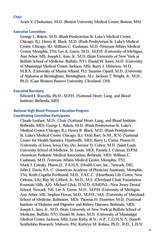 Chair
Aram V. Chobanian, M.D. (Boston University Medical Center, Boston, MA)
Executive Committee
George L. Bakris, M.D. (Rush Presbyterian-St. Luke’s Medical Center,
Chicago, IL); Henry R. Black, M.D. (Rush Presbyterian-St. Luke’s Medical
Center, Chicago, IL); William C. Cushman, M.D. (Veterans Affairs Medical
Center, Memphis, TN); Lee A. Green, M.D., M.P.H. (University of Michigan,
Ann Arbor, MI); Joseph L. Izzo, Jr., M.D. (State University of New York at
Buffalo School of Medicine, Buffalo, NY); Daniel W. Jones, M.D. (University
of Mississippi Medical Center, Jackson, MS); Barry J. Materson, M.D.,
M.B.A. (University of Miami, Miami, FL); Suzanne Oparil, M.D. (University
of Alabama at Birmingham, Birmingham, AL); Jackson T. Wright, Jr., M.D.,
Ph.D. (Case Western Reserve University, Cleveland, OH)
Executive Secretary
Edward J. Roccella, Ph.D., M.P.H. (National Heart, Lung, and Blood
Institute, Bethesda, MD)
National High Blood Pressure Education Program
Coordinating Committee Participants
Claude Lenfant, M.D., Chair (National Heart, Lung, and Blood Institute,
Bethesda, MD); George L. Bakris, M.D. (Rush Presbyterian-St. Luke’s
Medical Center, Chicago, IL); Henry R. Black, M.D. (Rush Presbyterian-
St. Luke’s Medical Center, Chicago, IL); Vicki Burt, Sc.M., R.N. (National
Center for Health Statistics, Hyattsville, MD); Barry L. Carter, Pharm.D.
(University of Iowa, Iowa City, IA); Jerome D. Cohen, M.D. (Saint Louis
University School of Medicine, St. Louis, MO); Pamela J. Colman, D.P.M.
(American Podiatric Medical Association, Bethesda, MD); William C.
Cushman, M.D. (Veterans Affairs Medical Center, Memphis, TN);
Mark J. Cziraky, Pharm.D., F.A.H.A. (Health Core, Inc., Newark, DE);
John J. Davis, P.A.-C. (American Academy of Physician Assistants, Memphis,
TN); Keith Copelin Ferdinand, M.D., F.A.C.C. (Heartbeats Life Center, New
Orleans, LA); Ray W. Gifford, Jr., M.D., M.S. (Cleveland Clinic Foundation,
Fountain Hills, AZ); Michael Glick, D.M.D. (UMDNJ—New Jersey Dental
School, Newark, NJ); Lee A. Green, M.D., M.P.H. (University of Michigan,
Ann Arbor, MI); Stephen Havas, M.D., M.P.H., M.S. (University of Maryland
School of Medicine, Baltimore, MD); Thomas H. Hostetter, M.D. (National
Institute of Diabetes and Digestive and Kidney Diseases, Bethesda, MD);
Joseph L. Izzo, Jr., M.D. (State University of New York at Buffalo School of
Medicine, Buffalo, NY); Daniel W. Jones, M.D. (University of Mississippi
Medical Center, Jackson, MS); Lynn Kirby, R.N., N.P., C.O.H.N.-S. (Sanofi-
Synthelabo Research, Malvern, PA); Kathryn M. Kolasa, Ph.D., R.D., L.D.N.
iii
 