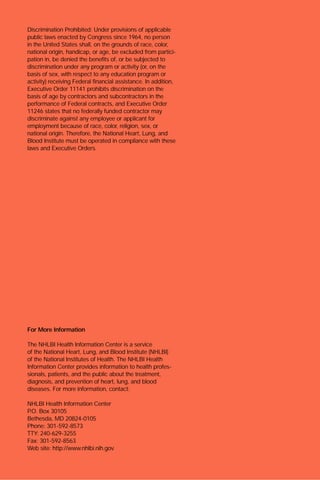 For More Information
The NHLBI Health Information Center is a service
of the National Heart, Lung, and Blood Institute (NHLBI)
of the National Institutes of Health. The NHLBI Health
Information Center provides information to health profes-
sionals, patients, and the public about the treatment,
diagnosis, and prevention of heart, lung, and blood
diseases. For more information, contact:
NHLBI Health Information Center
P.O. Box 30105
Bethesda, MD 20824-0105
Phone: 301-592-8573
TTY: 240-629-3255
Fax: 301-592-8563
Web site: http://www.nhlbi.nih.gov
Discrimination Prohibited: Under provisions of applicable
public laws enacted by Congress since 1964, no person
in the United States shall, on the grounds of race, color,
national origin, handicap, or age, be excluded from partici-
pation in, be denied the benefits of, or be subjected to
discrimination under any program or activity (or, on the
basis of sex, with respect to any education program or
activity) receiving Federal financial assistance. In addition,
Executive Order 11141 prohibits discrimination on the
basis of age by contractors and subcontractors in the
performance of Federal contracts, and Executive Order
11246 states that no federally funded contractor may
discriminate against any employee or applicant for
employment because of race, color, religion, sex, or
national origin. Therefore, the National Heart, Lung, and
Blood Institute must be operated in compliance with these
laws and Executive Orders.
 