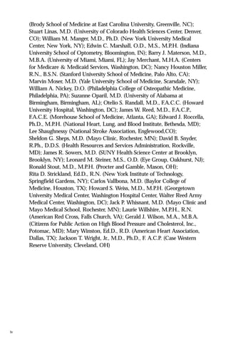 (Brody School of Medicine at East Carolina University, Greenville, NC);
Stuart Linas, M.D. (University of Colorado Health Sciences Center, Denver,
CO); William M. Manger, M.D., Ph.D. (New York University Medical
Center, New York, NY); Edwin C. Marshall, O.D., M.S., M.P.H. (Indiana
University School of Optometry, Bloomington, IN); Barry J. Materson, M.D.,
M.B.A. (University of Miami, Miami, FL); Jay Merchant, M.H.A. (Centers
for Medicare & Medicaid Services, Washington, DC); Nancy Houston Miller,
R.N., B.S.N. (Stanford University School of Medicine, Palo Alto, CA);
Marvin Moser, M.D. (Yale University School of Medicine, Scarsdale, NY);
William A. Nickey, D.O. (Philadelphia College of Osteopathic Medicine,
Philadelphia, PA); Suzanne Oparil, M.D. (University of Alabama at
Birmingham, Birmingham, AL); Otelio S. Randall, M.D., F.A.C.C. (Howard
University Hospital, Washington, DC); James W. Reed, M.D., F.A.C.P.,
F.A.C.E. (Morehouse School of Medicine, Atlanta, GA); Edward J. Roccella,
Ph.D., M.P.H. (National Heart, Lung, and Blood Institute, Bethesda, MD);
Lee Shaughnessy (National Stroke Association, Englewood,CO);
Sheldon G. Sheps, M.D. (Mayo Clinic, Rochester, MN); David B. Snyder,
R.Ph., D.D.S. (Health Resources and Services Administration, Rockville,
MD); James R. Sowers, M.D. (SUNY Health Science Center at Brooklyn,
Brooklyn, NY); Leonard M. Steiner, M.S., O.D. (Eye Group, Oakhurst, NJ);
Ronald Stout, M.D., M.P.H. (Procter and Gamble, Mason, OH);
Rita D. Strickland, Ed.D., R.N. (New York Institute of Technology,
Springfield Gardens, NY); Carlos Vallbona, M.D. (Baylor College of
Medicine, Houston, TX); Howard S. Weiss, M.D., M.P.H. (Georgetown
University Medical Center, Washington Hospital Center, Walter Reed Army
Medical Center, Washington, DC); Jack P. Whisnant, M.D. (Mayo Clinic and
Mayo Medical School, Rochester, MN); Laurie Willshire, M.P.H., R.N.
(American Red Cross, Falls Church, VA); Gerald J. Wilson, M.A., M.B.A.
(Citizens for Public Action on High Blood Pressure and Cholesterol, Inc.,
Potomac, MD); Mary Winston, Ed.D., R.D. (American Heart Association,
Dallas, TX); Jackson T. Wright, Jr., M.D., Ph.D., F. A.C.P. (Case Western
Reserve University, Cleveland, OH)
iv
 