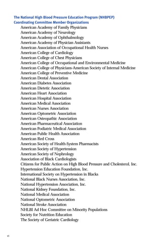 The National High Blood Pressure Education Program (NHBPEP)
Coordinating Committee Member Organizations
American Academy of Family Physicians
American Academy of Neurology
American Academy of Ophthalmology
American Academy of Physician Assistants
American Association of Occupational Health Nurses
American College of Cardiology
American College of Chest Physicians
American College of Occupational and Environmental Medicine
American College of Physicians-American Society of Internal Medicine
American College of Preventive Medicine
American Dental Association
American Diabetes Association
American Dietetic Association
American Heart Association
American Hospital Association
American Medical Association
American Nurses Association
American Optometric Association
American Osteopathic Association
American Pharmaceutical Association
American Podiatric Medical Association
American Public Health Association
American Red Cross
American Society of Health-System Pharmacists
American Society of Hypertension
American Society of Nephrology
Association of Black Cardiologists
Citizens for Public Action on High Blood Pressure and Cholesterol, Inc.
Hypertension Education Foundation, Inc.
International Society on Hypertension in Blacks
National Black Nurses Association, Inc.
National Hypertension Association, Inc.
National Kidney Foundation, Inc.
National Medical Association
National Optometric Association
National Stroke Association
NHLBI Ad Hoc Committee on Minority Populations
Society for Nutrition Education
The Society of Geriatric Cardiology
vi
 