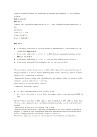 Entre los acuerdos firmados, en solitario por el sindicato de la empresa FETICO, podemos destacar:Subida salarialAño 2011.<br />Una sola paga que se cobrará en febrero de 2012, si las ventas presupuestadas superan el 2%.<br />Cantidades:Grupo IV -181,50 €Grupo III -192,39 €Grupo II -203, 93 €Año 2012<br />Si las ventas no superan el 100% de las ventas presupuestadas, la subida será del IPC real del 2011 por un 0,5. <br />Si las ventas están entre el 100% y el 101,99% de lo presupuestado la subida será el IPC real por el 0,8. <br />Si las ventas están entre el 102% y el 103% la subida será del 100% real de 2011. <br />Si las ventas supera el 3% la subida será del IPC real más el 0,30%.<br />* Incremento de la bolsa de vacaciones de 15 € a 16,50 € por día fuera del periodo estival.* Regularización de la jornada efectiva de trabajo de 6 horas y 30 minutos, con un descanso mínimo de 20 y máximo de 30 minutos.* Los dos días de convenio para los trabajadores/as que trabajen 6 días a la semana, unidos estos días a uno de los turnos de vacaciones.* Dos días más de lactancia de 14 a 16 días.* Trabajo en domingos y festivos:<br />Un 5% de subida en el pago anual de 160 € a 168 €. <br />Un 10% de incremento en el pago de los domingos y festivos no programados, de 20 € a 22 €.<br />* Incremento de las dietas, de 28 € a 30 € la dieta completa y de 14 € a 15 € la media dieta.* Sumar un día más por traslado y en la licencia de tercer grado, además será también por afinidad.* Aumento de la licencia no retribuida de 15 a 30 días.* Reconocimiento del Grupo III a aquellos trabajadores/as que lleven más de un año en la empresa, y superen el 90% de su tiempo de trabajo en el mostrador tradicional con venta asistida. Categoría que será reconocida a partir de julio de 2011.* Cambio de la jornada anual a año natural, de enero a diciembre a partir de 2012.<br />