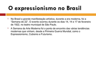  No Brasil a grande manifestação artística, durante a era moderna, foi a
“Semana de 22”. O evento ocorreu durante os dias 14, 14 e 17 de fevereiro
de 1922, no teatro municipal de São Paulo.
 A Semana da Arte Moderna foi o ponto de encontro das várias tendências
modernas que vinham, desde a Primeira Guerra Mundial, como o
Expressionismo, Cubismo e Futurismo.
 