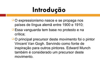  O expressionismo nasce e se propaga nos
países de língua alemã entre 1900 e 1910;
 Essa vanguarda tem base no protesto e na
crítica;
 O principal precursor deste movimento foi o pintor
Vincent Van Gogh. Servindo como fonte de
inspiração para outros pintores. Edward Munch
também é considerado um precursor deste
movimento.
 