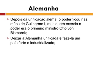  Depois da unificação alemã, o poder ficou nas
mãos de Guilherme I, mas quem exercia o
poder era o primeiro ministro Otto von
Bismarck;
 Deixar a Alemanha unificada e fazê-la um
país forte e industrializado;
 