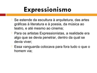  Se estende da escultura à arquitetura, das artes
gráficas à literatura e à poesia, da música ao
teatro, e até mesmo ao cinema;
 Para os artistas Expressionistas, a realidade era
algo que se devia penetrar, dentro da qual se
devia viver;
 Essa vanguarda colocava para fora tudo o que o
homem via;
 