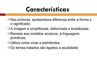  Nas pinturas, apresentava diferença entre a forma e
o significado;
 A imagem é simplificada, deformada e brutalizada;
 Remete aos modelos arcaicos, à linguagens
primitivas;
 Utiliza cores vivas e estridentes;
 Os temas tratados são ligados a atualidade;
 