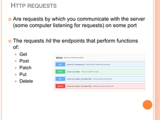 HTTP REQUESTS
 Are requests by which you communicate with the server
(some computer listening for requests) on some port
 The requests hit the endpoints that perform functions
of:
 Get
 Post
 Patch
 Put
 Delete
 
