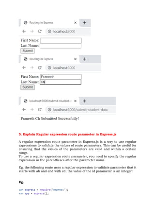 5. Explain Regular expression route parameter in Express.js
A regular expression route parameter in Express.js is a way to use regular
expressions to validate the values of route parameters. This can be useful for
ensuring that the values of the parameters are valid and within a certain
range.
To use a regular expression route parameter, you need to specify the regular
expression in the parentheses after the parameter name.
Eg. the following route uses a regular expression to validate parameter that it
starts with ab and end with cd, the value of the id parameter is an integer:
Eg.
var express = require('express');
var app = express();
 
