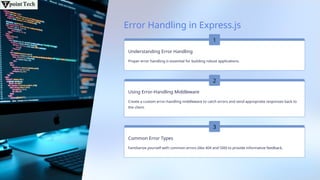 Error Handling in Express.js
Understanding Error Handling
Proper error handling is essential for building robust applications.
Using Error-Handling Middleware
Create a custom error-handling middleware to catch errors and send appropriate responses back to
the client.
Common Error Types
Familiarize yourself with common errors (like 404 and 500) to provide informative feedback.
1
2
3
 