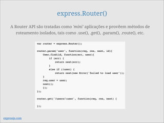 express.Router()
A Router API são tratadas como 'mini' aplicações e provêem métodos de
roteamento isolados, tais como .use(), .get(), .param(), .route(), etc.
expressjs.com
 