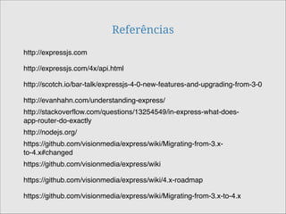 Referências
http://expressjs.com/4x/api.html
http://scotch.io/bar-talk/expressjs-4-0-new-features-and-upgrading-from-3-0
http://evanhahn.com/understanding-express/
http://expressjs.com
http://stackoverflow.com/questions/13254549/in-express-what-does-
app-router-do-exactly
http://nodejs.org/
https://github.com/visionmedia/express/wiki/Migrating-from-3.x-
to-4.x#changed
https://github.com/visionmedia/express/wiki/4.x-roadmap
https://github.com/visionmedia/express/wiki/Migrating-from-3.x-to-4.x
https://github.com/visionmedia/express/wiki
 