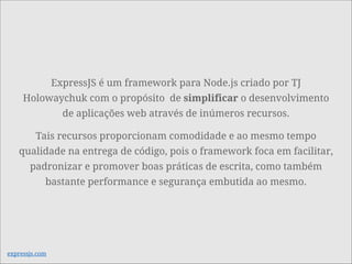 ExpressJS é um framework para Node.js criado por TJ
Holowaychuk com o propósito de simplificar o desenvolvimento
de aplicações web através de inúmeros recursos.
Tais recursos proporcionam comodidade e ao mesmo tempo
qualidade na entrega de código, pois o framework foca em facilitar,
padronizar e promover boas práticas de escrita, como também
bastante performance e segurança embutida ao mesmo.
expressjs.com
 