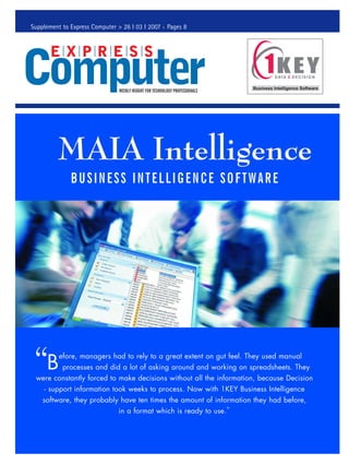 Supplement to Express Computer > 26 I 03 I 2007 Pages 8




              BUSINESS INTELLIGENCE SOFTWARE




     B
         efore, managers had to rely to a great extent on gut feel. They used manual
           processes and did a lot of asking around and working on spreadsheets. They
 were constantly forced to make decisions without all the information, because Decision
    - support information took weeks to process. Now with 1KEY Business Intelligence
    software, they probably have ten times the amount of information they had before,
                              in a format which is ready to use.”