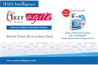 See for yourself
                                                                                                                                        Eval
                                                                                                                                       Edition




                     Business Intelligence Reporting & Analytics


                                                                                                                                      Order a FREE Eval CD today.
                                                                                                                                            Call: 0 9920235351
             World Class BI at Indian Cost                                                                                         e-mail: sales@maia-intelligence.com
Affordable              Reliable                     Performance                                         Affordable             Reliable                     Performance
            Business Intelligence                                                            Delivers               Business Intelligence                                                            Delivers
                                       Accurate Solutions                    Visibility                                                        Accurate Solutions                    Visibility
 Information                                                                                              Information
            Visibility Reports                                                                                      Visibility Reports
                                                                                         Analysis                                                                                                Analysis
                                           Consistent      Intelligence         Reliable       Connects                                            Consistent      Intelligence         Reliable       Connects
Information               Intelligence                                                                   Information              Intelligence
                       Data                        Reliable                                                                    Data                        Reliable
MIS      Database                 Reasonable                                                    Accurate MIS Database                     Reasonable                                                    Accurate
                                                                    Visibility    Business                                                                                  Visibility    Business
              Reliable                                     Connects                                                   Reliable                                     Connects
                                       Accurate                                                                                                Accurate
                      Solutions                 Information            Effectiveness       Performance Intelligence           Solutions                 Information            Effectiveness       Performance
 Intelligence               Reports                                                                                                 Reports
    Analytics                                                                                       Source Analytics                                                                                        Source




             www.maia-intelligence.com