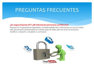 ¿Es seguro Express-CV? ¿Mi información permanece confidencial?
Express-CV te garantiza la seguridad y confidencialidad de tu información ya que tus datos
sólo permanecen almacenados en nuestra base de datos para los fines de actualizar,
modificar, compartir y visualizar tu currículum.
PREGUNTAS FRECUENTES
 