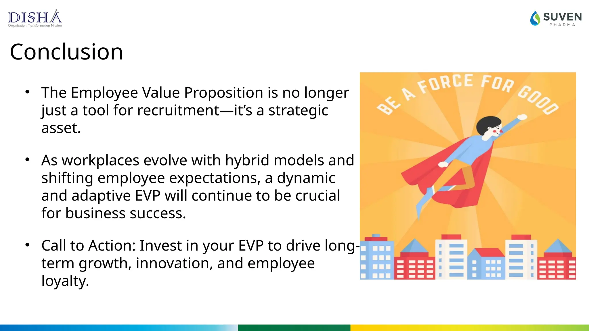 Conclusion
• The Employee Value Proposition is no longer
just a tool for recruitment—it’s a strategic
asset.
• As workplaces evolve with hybrid models and
shifting employee expectations, a dynamic
and adaptive EVP will continue to be crucial
for business success.
• Call to Action: Invest in your EVP to drive long-
term growth, innovation, and employee
loyalty.
 