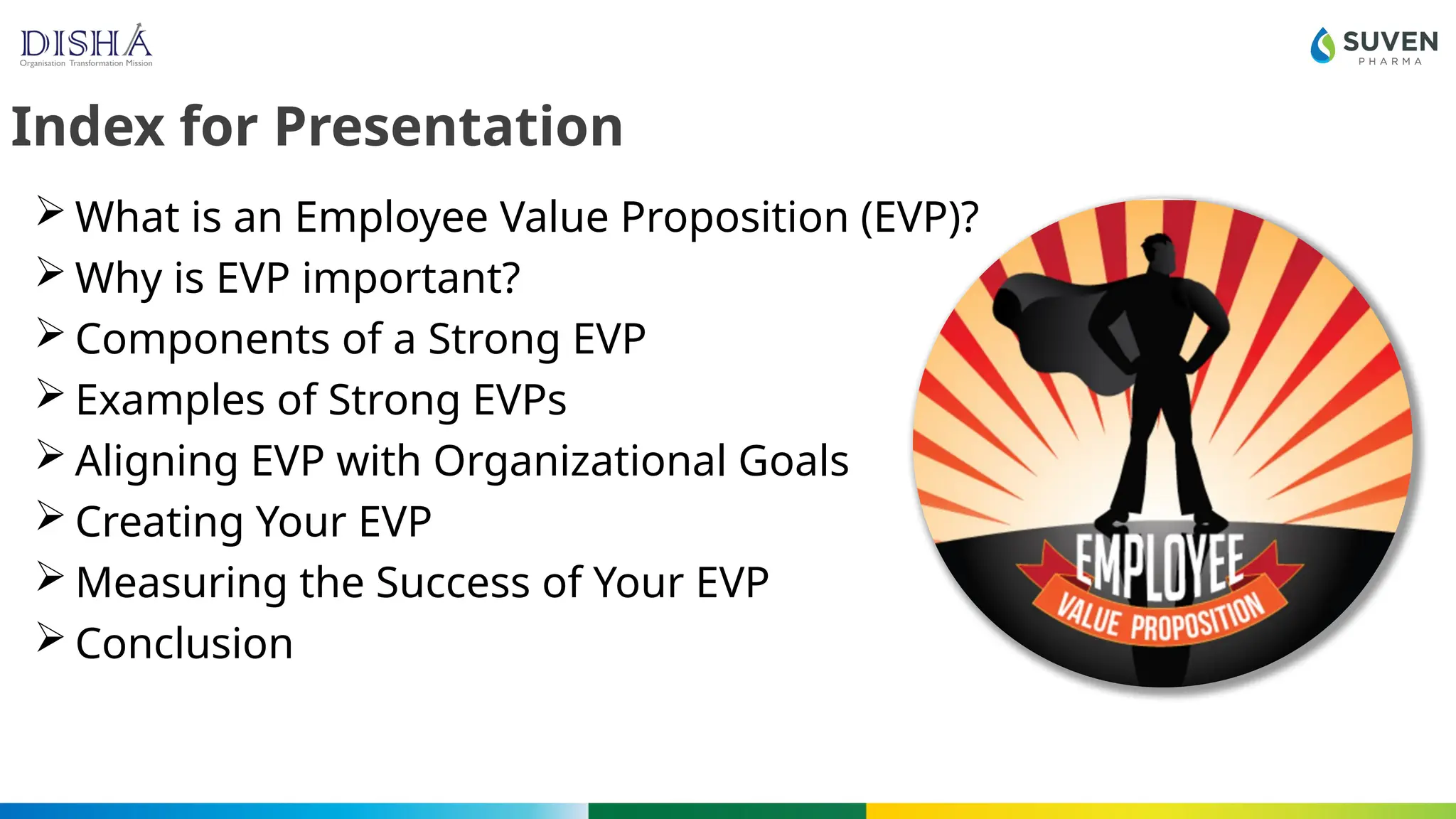 Index for Presentation
 What is an Employee Value Proposition (EVP)?
 Why is EVP important?
 Components of a Strong EVP
 Examples of Strong EVPs
 Aligning EVP with Organizational Goals
 Creating Your EVP
 Measuring the Success of Your EVP
 Conclusion
 