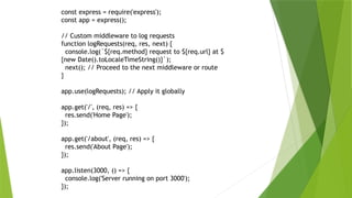 const express = require('express');
const app = express();
// Custom middleware to log requests
function logRequests(req, res, next) {
console.log(`${req.method} request to ${req.url} at $
{new Date().toLocaleTimeString()}`);
next(); // Proceed to the next middleware or route
}
app.use(logRequests); // Apply it globally
app.get('/', (req, res) => {
res.send('Home Page');
});
app.get('/about', (req, res) => {
res.send('About Page');
});
app.listen(3000, () => {
console.log('Server running on port 3000');
});
 