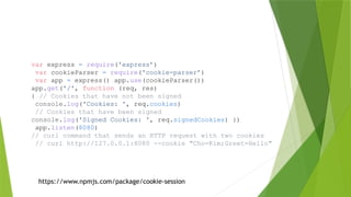 var express = require('express’)
var cookieParser = require('cookie-parser’)
var app = express() app.use(cookieParser())
app.get('/', function (req, res)
{ // Cookies that have not been signed
console.log('Cookies: ', req.cookies)
// Cookies that have been signed
console.log('Signed Cookies: ', req.signedCookies) })
app.listen(8080)
// curl command that sends an HTTP request with two cookies
// curl http://127.0.0.1:8080 --cookie "Cho=Kim;Greet=Hello"
https://www.npmjs.com/package/cookie-session
 
