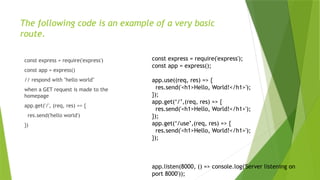 The following code is an example of a very basic
route.
const express = require('express')
const app = express()
// respond with "hello world"
when a GET request is made to the
homepage
app.get('/', (req, res) => {
res.send('hello world')
})
const express = require('express');
const app = express();
app.use((req, res) => {
res.send('<h1>Hello, World!</h1>');
});
app.get(‘/’,(req, res) => {
res.send('<h1>Hello, World!</h1>');
});
app.get(‘/use’,(req, res) => {
res.send('<h1>Hello, World!</h1>');
});
app.listen(8000, () => console.log('Server listening on
port 8000'));
 