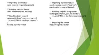 // Importing the module
const express=require("express")
// Creating express Router
const router=express.Router()
// Handling login request
router.get("/login",(req,res,next)=>{
res.send("This is the login request")
})
module.exports=router
// Importing express module
const express=require("express")
const router=express.Router()
// Handling request using router
router.get("/home",(req,res,next)=>{
res.send("This is the homepage request")
})
// Exporting the router
module.exports=router
 