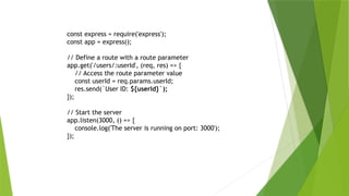 const express = require('express');
const app = express();
// Define a route with a route parameter
app.get('/users/:userId', (req, res) => {
// Access the route parameter value
const userId = req.params.userId;
res.send(`User ID: ${userId}`);
});
// Start the server
app.listen(3000, () => {
console.log('The server is running on port: 3000');
});
 
